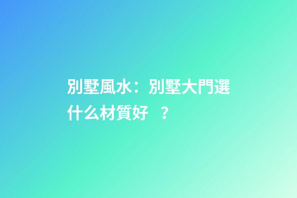 別墅風水：別墅大門選什么材質好？